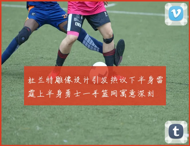 杜兰特雕像设计引发热议下半身雷霆上半身勇士一手篮网寓意深刻
