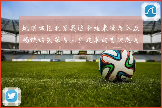 姚明回忆北京奥运会结束夜与队友畅饮的失落与人生追求的首次思考