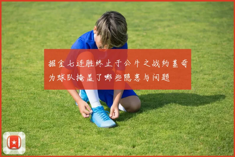 掘金七连胜终止于公牛之战约基奇为球队掩盖了哪些隐患与问题