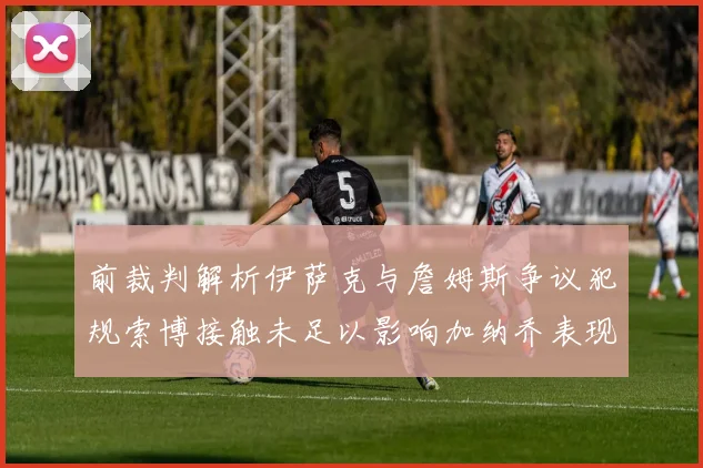 前裁判解析伊萨克与詹姆斯争议犯规索博接触未足以影响加纳乔表现
