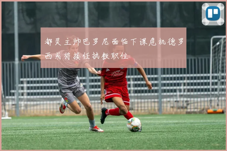 都灵主帅巴罗尼面临下课危机德罗西或将接任执教职位