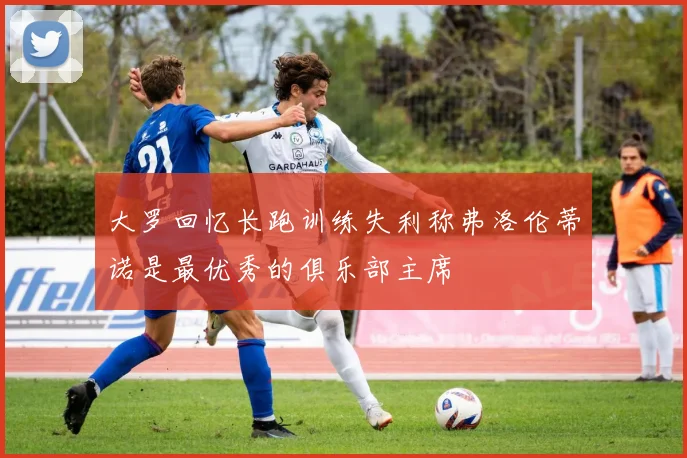大罗回忆长跑训练失利称弗洛伦蒂诺是最优秀的俱乐部主席