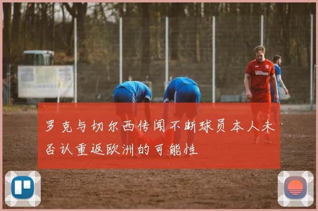 罗克与切尔西传闻不断球员本人未否认重返欧洲的可能性