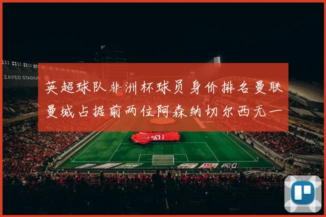 英超球队非洲杯球员身价排名曼联曼城占据前两位阿森纳切尔西无一参赛