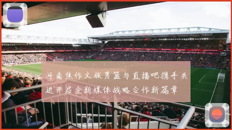 河南焦作文旅男篮与直播吧携手共进开启全新媒体战略合作新篇章