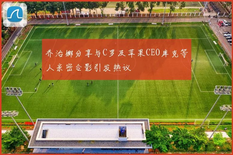 乔治娜分享与C罗及苹果CEO库克等人亲密合影引发热议