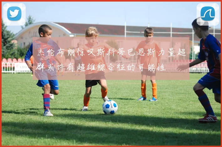 杰伦布朗惊叹斯科蒂巴恩斯力量超群或许有超雄综合征的可能性