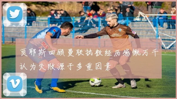莫耶斯回顾曼联执教经历感慨万千认为失败源于多重因素