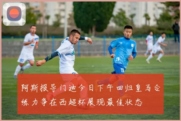 阿斯报导门迪今日下午回归皇马合练力争在西超杯展现最佳状态