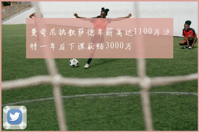 曼奇尼执教萨德年薪高达1100万沙特一年后下课获赔3000万