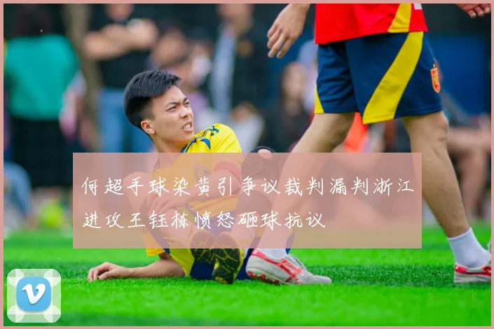 何超手球染黄引争议裁判漏判浙江进攻王钰栋愤怒砸球抗议
