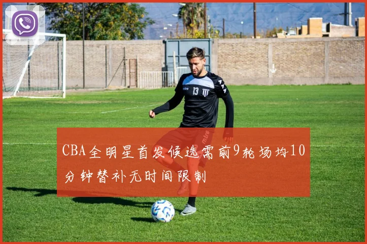 CBA全明星首发候选需前9轮场均10分钟替补无时间限制