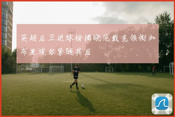 英超后卫进球榜揭晓范戴克领衔加布里埃尔紧随其后