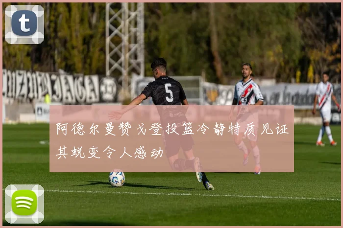 阿德尔曼赞戈登投篮冷静特质见证其蜕变令人感动
