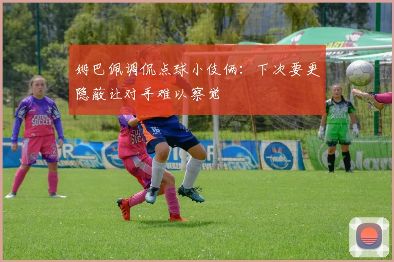 姆巴佩调侃点球小伎俩：下次要更隐蔽让对手难以察觉
