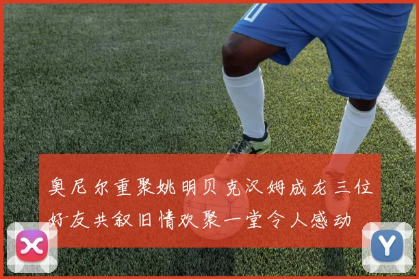 奥尼尔重聚姚明贝克汉姆成龙三位好友共叙旧情欢聚一堂令人感动