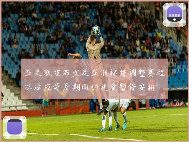 亚足联宣布女足亚洲杯将调整赛程以适应斋月期间的进食暂停安排