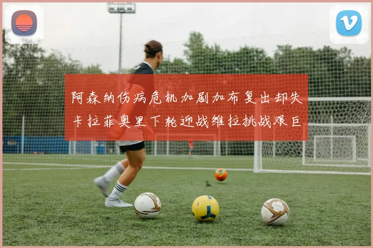 阿森纳伤病危机加剧加布复出却失卡拉菲奥里下轮迎战维拉挑战艰巨