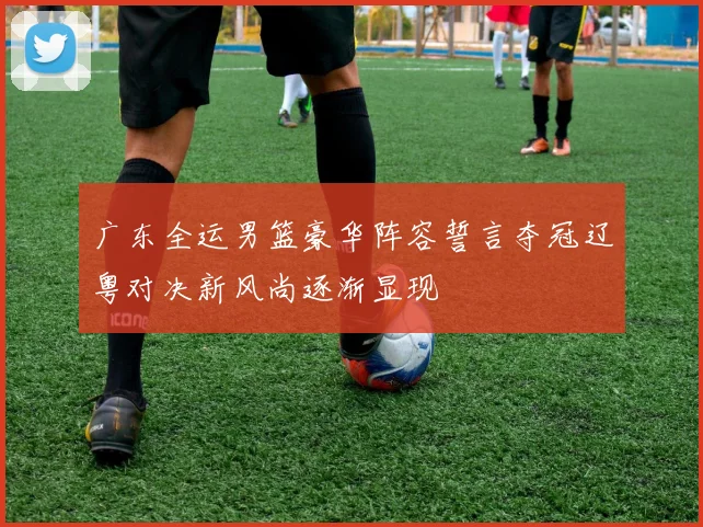 广东全运男篮豪华阵容誓言夺冠辽粤对决新风尚逐渐显现
