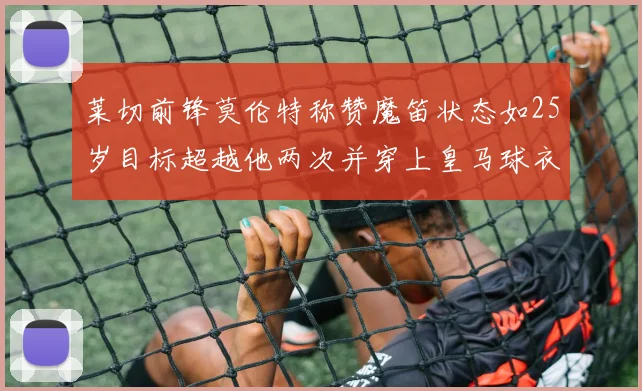 莱切前锋莫伦特称赞魔笛状态如25岁目标超越他两次并穿上皇马球衣