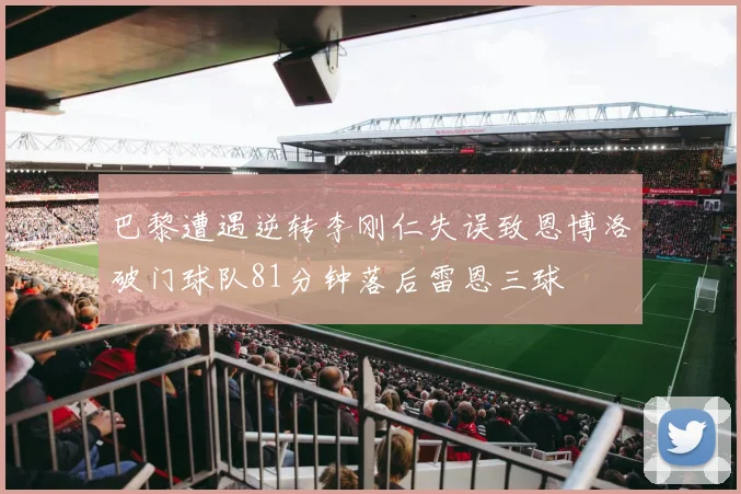 巴黎遭遇逆转李刚仁失误致恩博洛破门球队81分钟落后雷恩三球