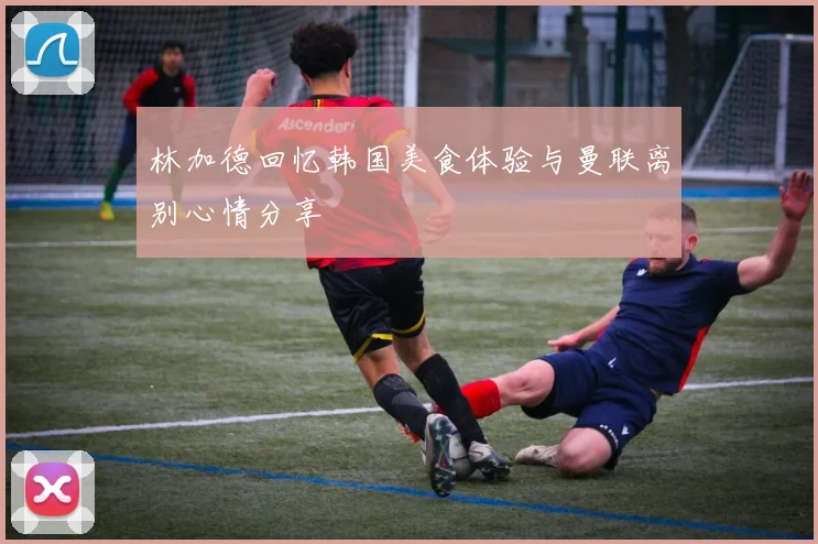 林加德回忆韩国美食体验与曼联离别心情分享