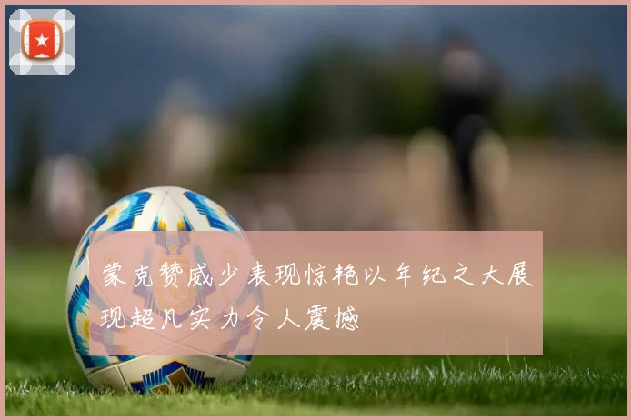 蒙克赞威少表现惊艳以年纪之大展现超凡实力令人震撼