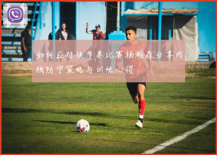 如何应对快节奏比赛杨瀚森分享内线防守策略与训练心得