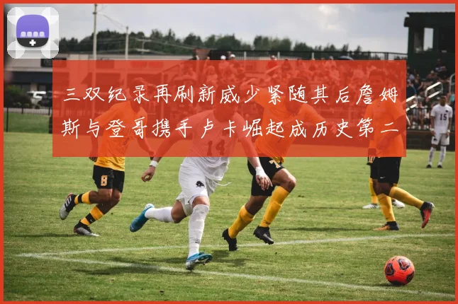 三双纪录再刷新威少紧随其后詹姆斯与登哥携手卢卡崛起成历史第二